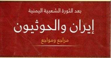 كتاب "إيران والحوثيون" يؤكد: طهران صانعة المشكلات فى قلب اليمن 